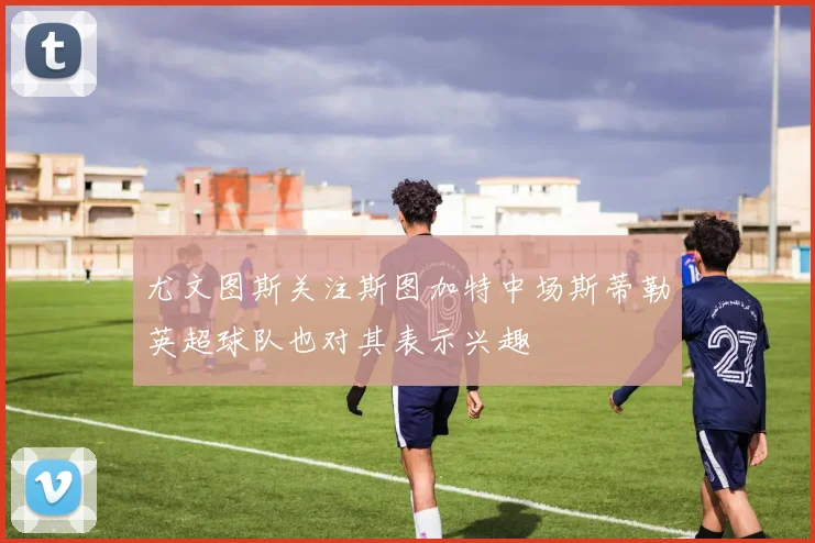 尤文图斯关注斯图加特中场斯蒂勒英超球队也对其表示兴趣