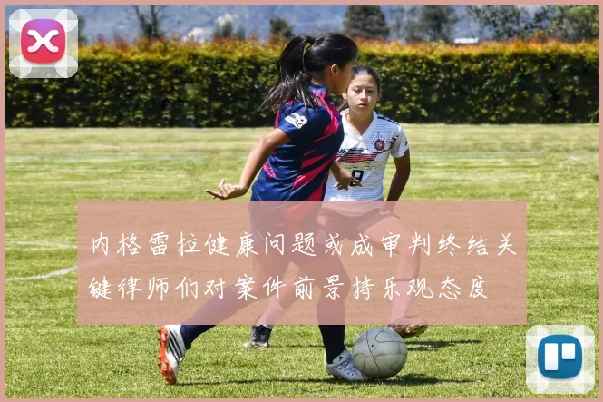 内格雷拉健康问题或成审判终结关键律师们对案件前景持乐观态度