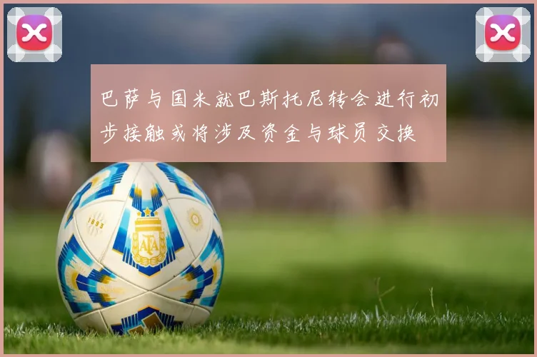 巴萨与国米就巴斯托尼转会进行初步接触或将涉及资金与球员交换