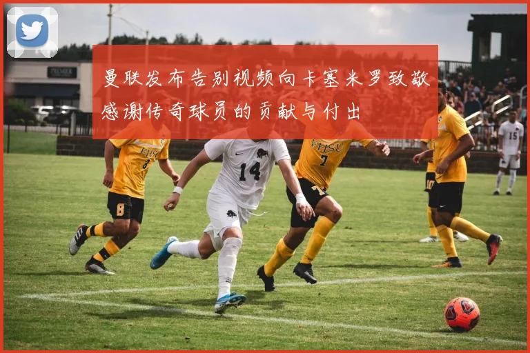 曼联发布告别视频向卡塞米罗致敬感谢传奇球员的贡献与付出