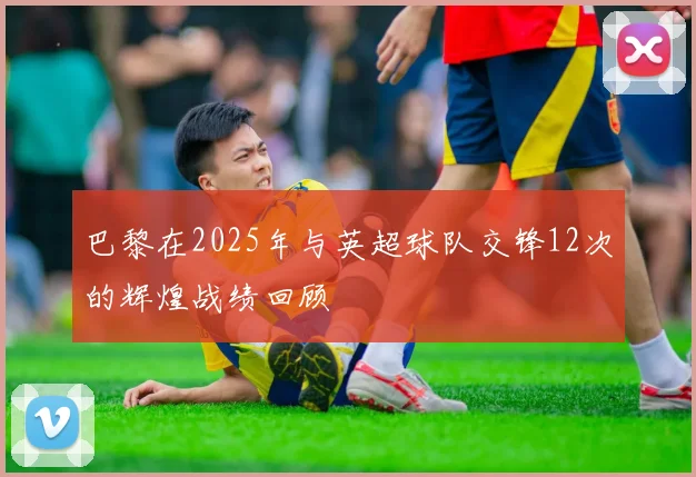 巴黎在2025年与英超球队交锋12次的辉煌战绩回顾