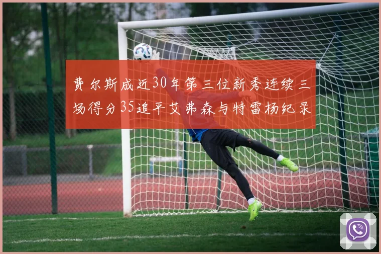 费尔斯成近30年第三位新秀连续三场得分35追平艾弗森与特雷杨纪录