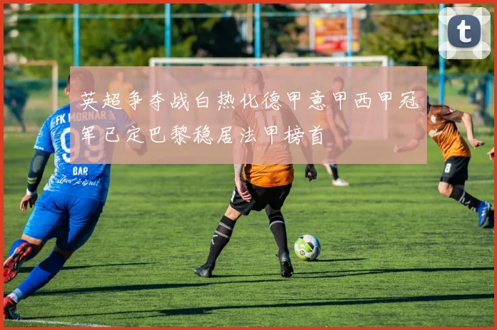英超争夺战白热化德甲意甲西甲冠军已定巴黎稳居法甲榜首