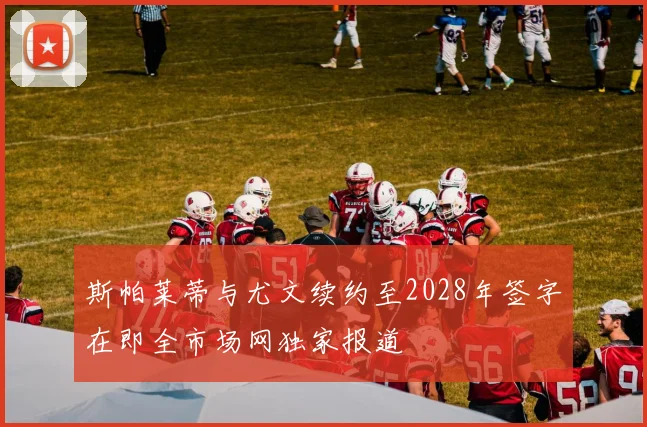 斯帕莱蒂与尤文续约至2028年签字在即全市场网独家报道