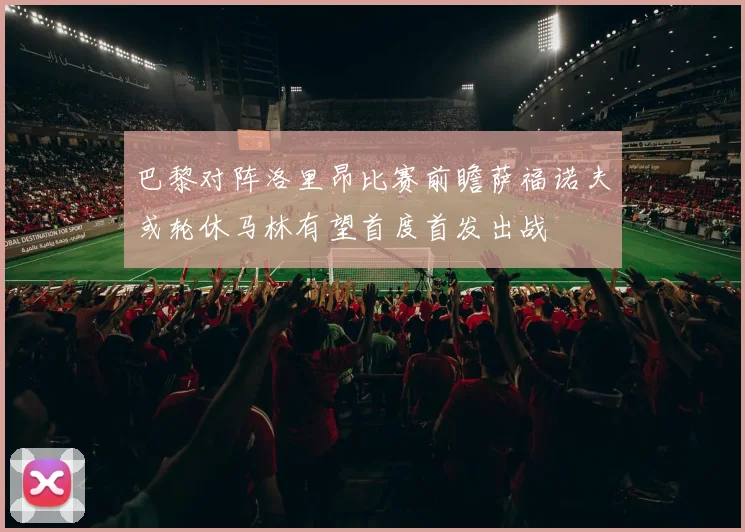 巴黎对阵洛里昂比赛前瞻萨福诺夫或轮休马林有望首度首发出战