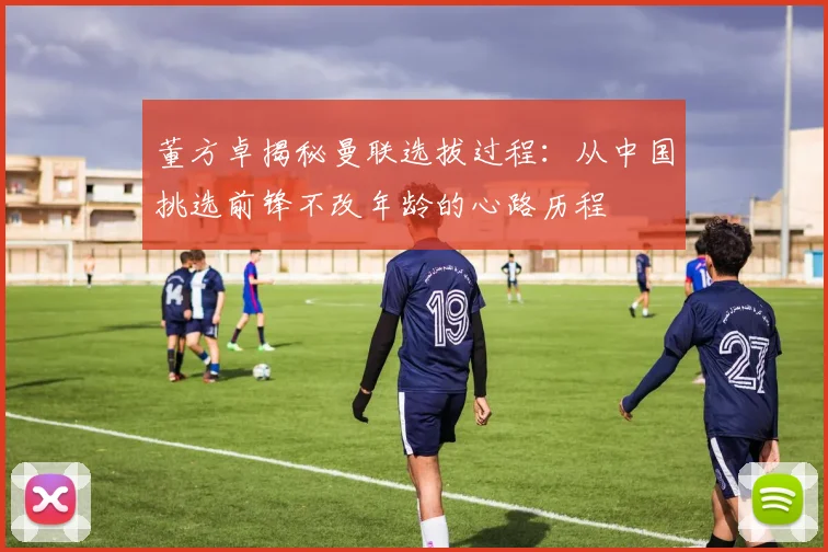 董方卓揭秘曼联选拔过程：从中国挑选前锋不改年龄的心路历程