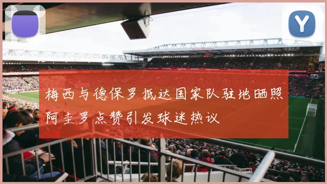 梅西与德保罗抵达国家队驻地晒照阿圭罗点赞引发球迷热议