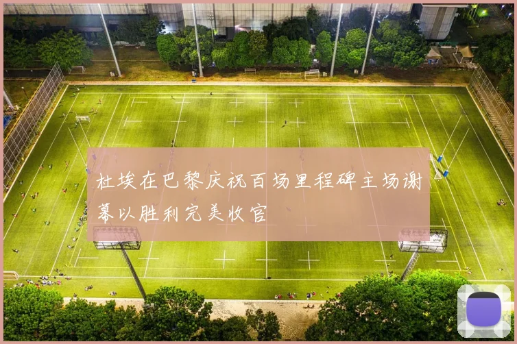 杜埃在巴黎庆祝百场里程碑主场谢幕以胜利完美收官