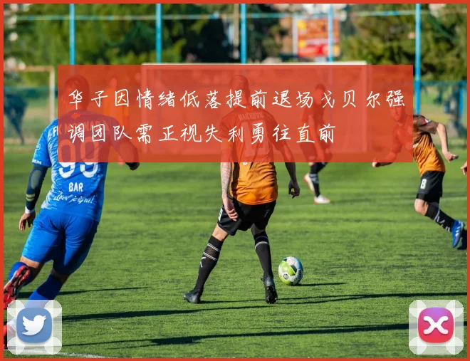 华子因情绪低落提前退场戈贝尔强调团队需正视失利勇往直前
