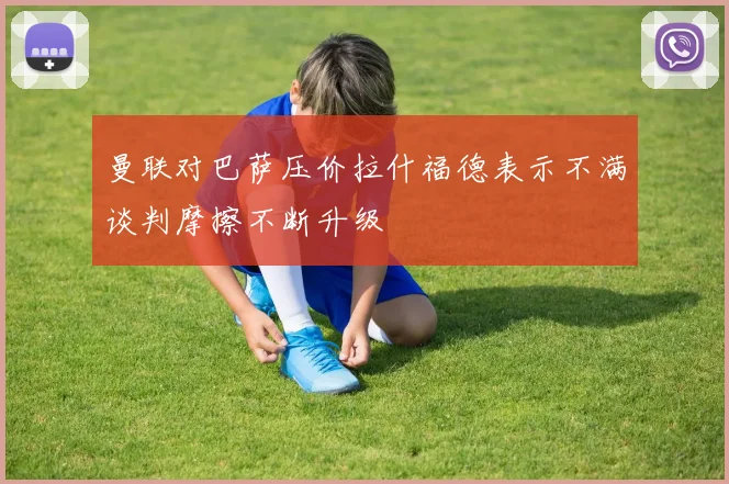 曼联对巴萨压价拉什福德表示不满谈判摩擦不断升级