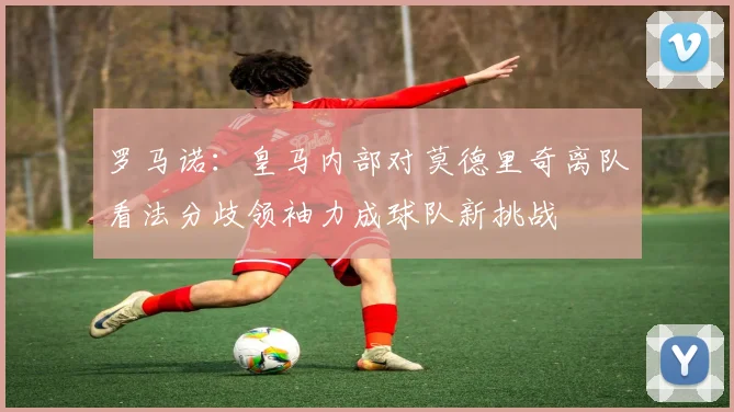 罗马诺：皇马内部对莫德里奇离队看法分歧领袖力成球队新挑战