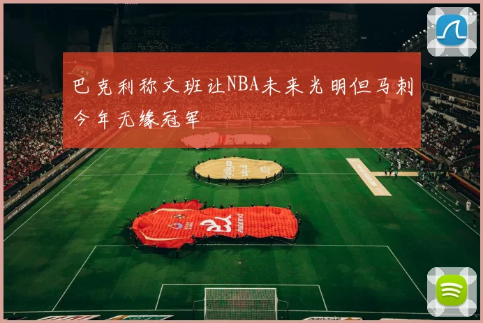 巴克利称文班让NBA未来光明但马刺今年无缘冠军
