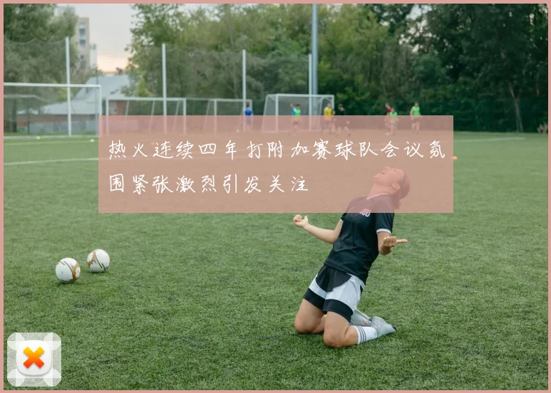 热火连续四年打附加赛球队会议氛围紧张激烈引发关注