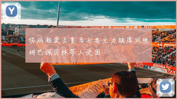 伤病潮袭击皇马七名主力缺席训练姆巴佩贝林等人受困