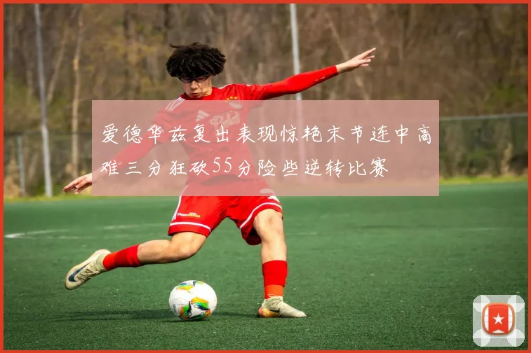 爱德华兹复出表现惊艳末节连中高难三分狂砍55分险些逆转比赛
