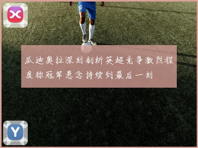 瓜迪奥拉深刻剖析英超竞争激烈程度称冠军悬念持续到最后一刻