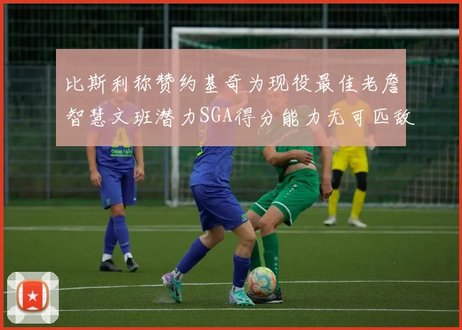 比斯利称赞约基奇为现役最佳老詹智慧文班潜力SGA得分能力无可匹敌