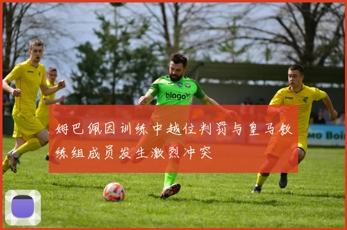 姆巴佩因训练中越位判罚与皇马教练组成员发生激烈冲突