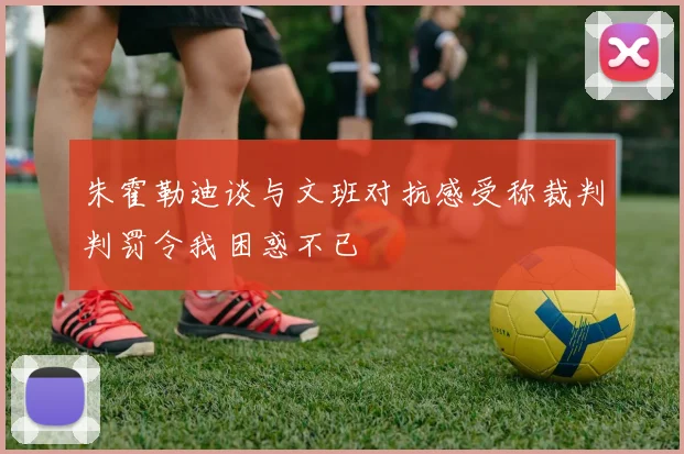 朱霍勒迪谈与文班对抗感受称裁判判罚令我困惑不已