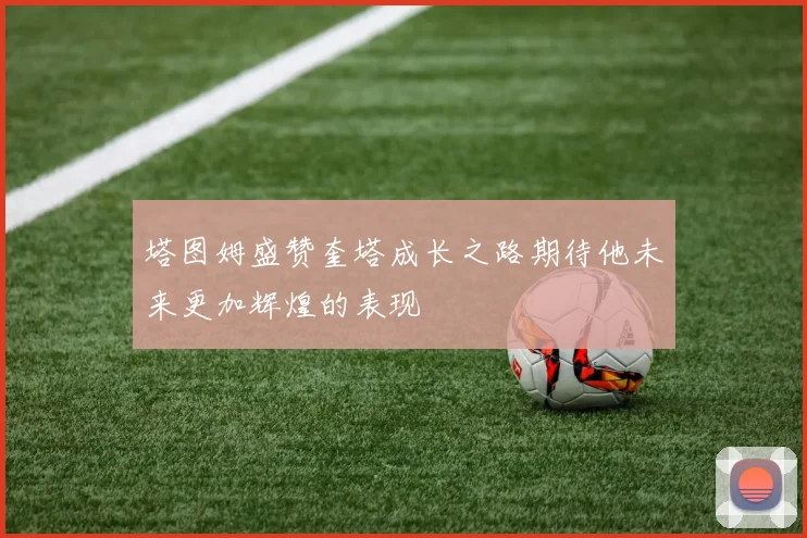 塔图姆盛赞奎塔成长之路期待他未来更加辉煌的表现