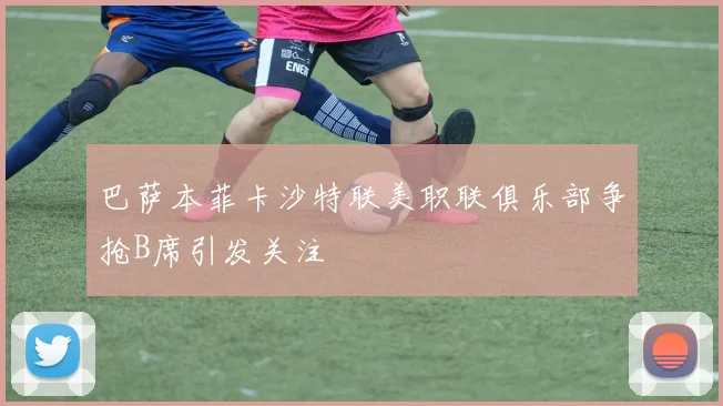 巴萨本菲卡沙特联美职联俱乐部争抢B席引发关注