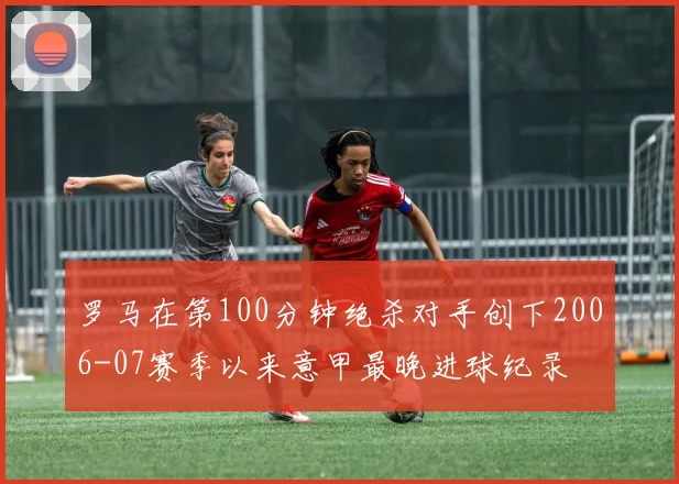 罗马在第100分钟绝杀对手创下2006-07赛季以来意甲最晚进球纪录