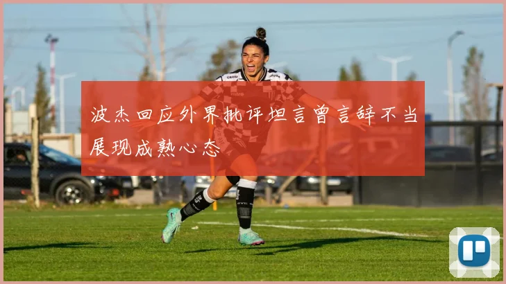波杰回应外界批评坦言曾言辞不当展现成熟心态