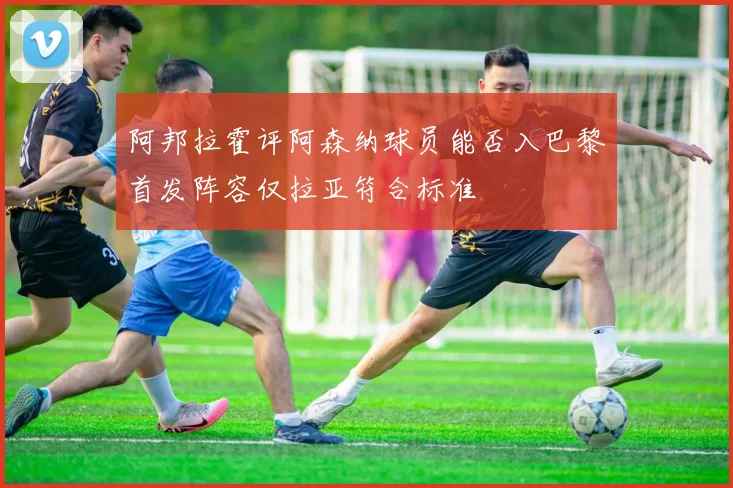 阿邦拉霍评阿森纳球员能否入巴黎首发阵容仅拉亚符合标准