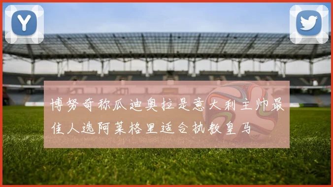 博努奇称瓜迪奥拉是意大利主帅最佳人选阿莱格里适合执教皇马
