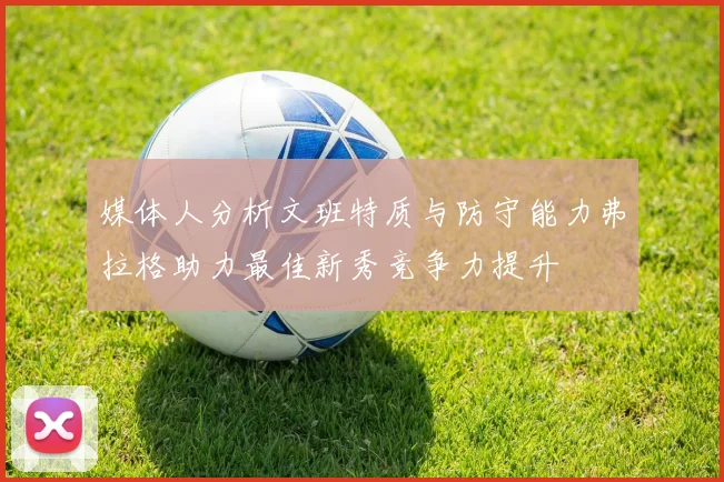 媒体人分析文班特质与防守能力弗拉格助力最佳新秀竞争力提升