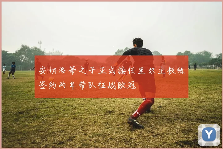 安切洛蒂之子正式接任里尔主教练签约两年带队征战欧冠