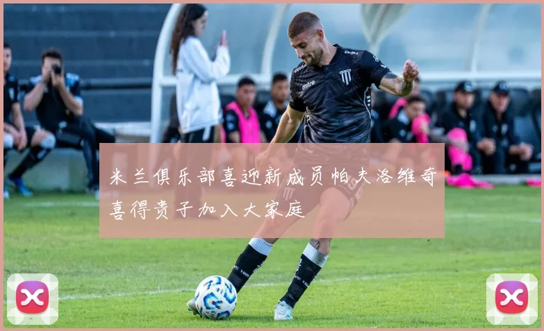 米兰俱乐部喜迎新成员帕夫洛维奇喜得贵子加入大家庭